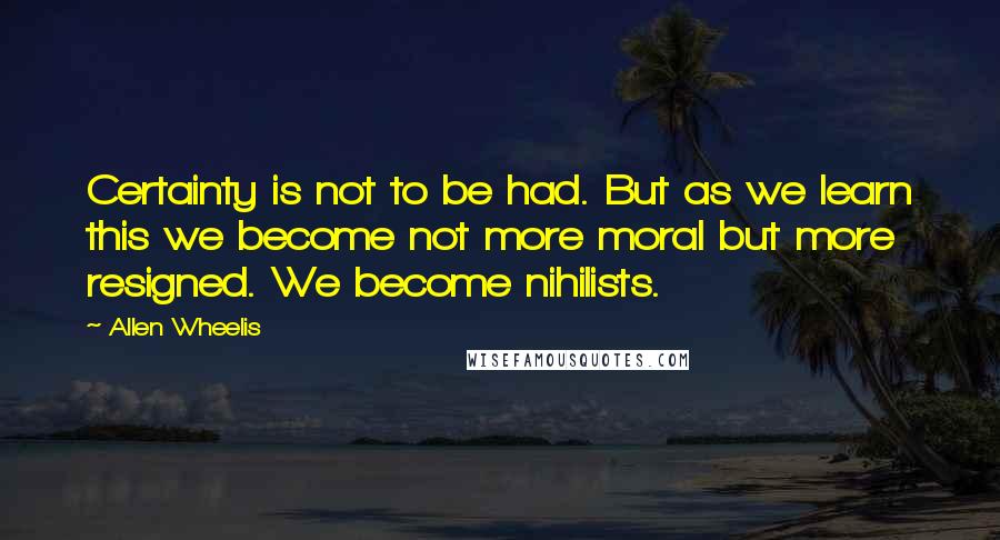 Allen Wheelis Quotes: Certainty is not to be had. But as we learn this we become not more moral but more resigned. We become nihilists.