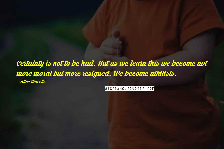 Allen Wheelis Quotes: Certainty is not to be had. But as we learn this we become not more moral but more resigned. We become nihilists.