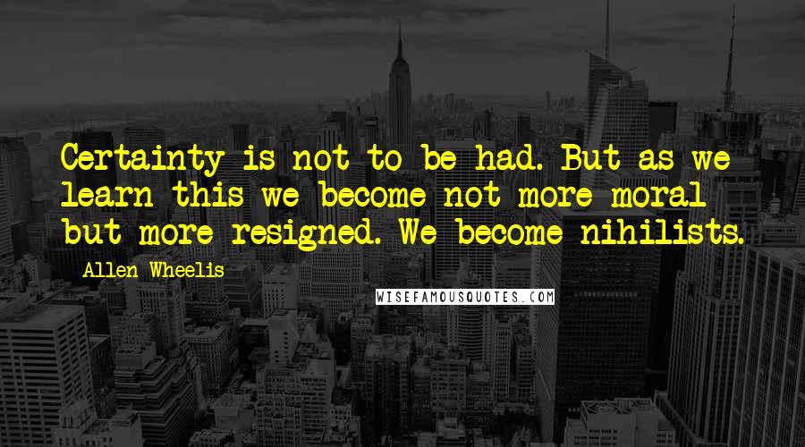 Allen Wheelis Quotes: Certainty is not to be had. But as we learn this we become not more moral but more resigned. We become nihilists.