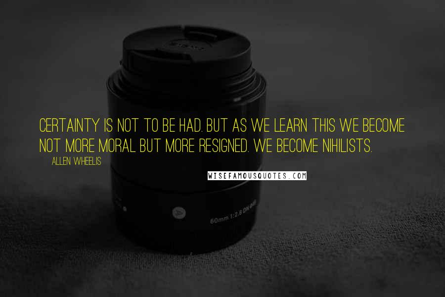 Allen Wheelis Quotes: Certainty is not to be had. But as we learn this we become not more moral but more resigned. We become nihilists.