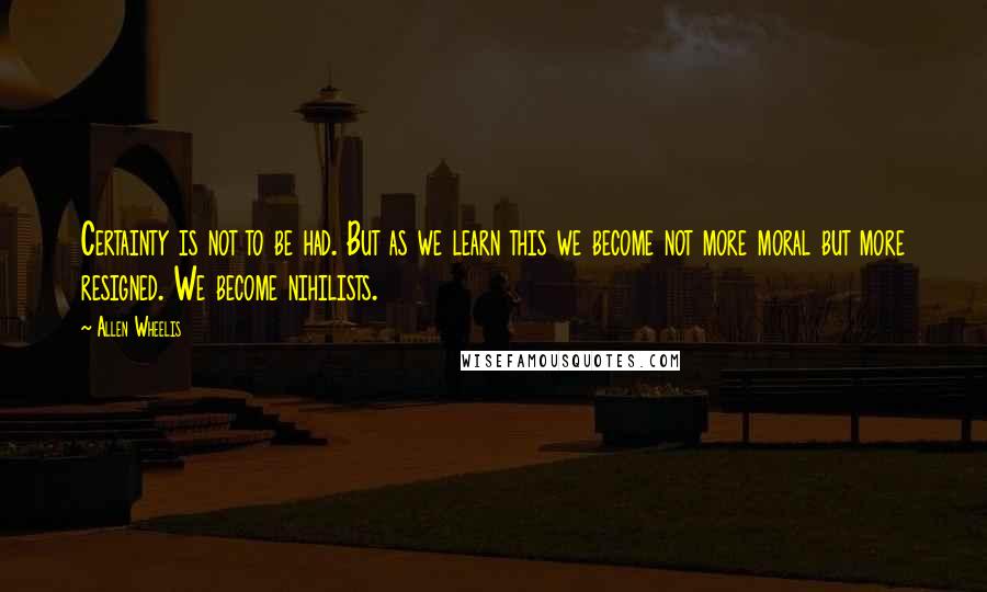 Allen Wheelis Quotes: Certainty is not to be had. But as we learn this we become not more moral but more resigned. We become nihilists.