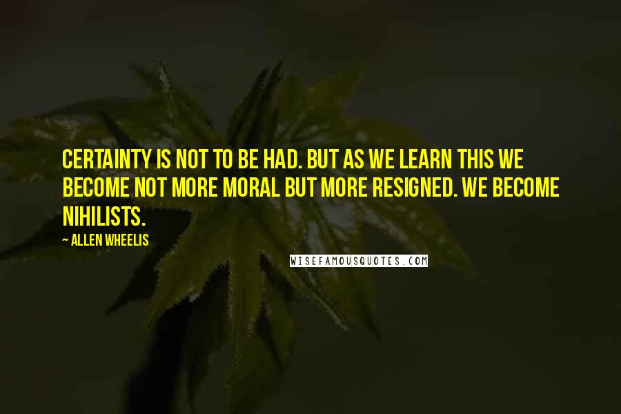 Allen Wheelis Quotes: Certainty is not to be had. But as we learn this we become not more moral but more resigned. We become nihilists.