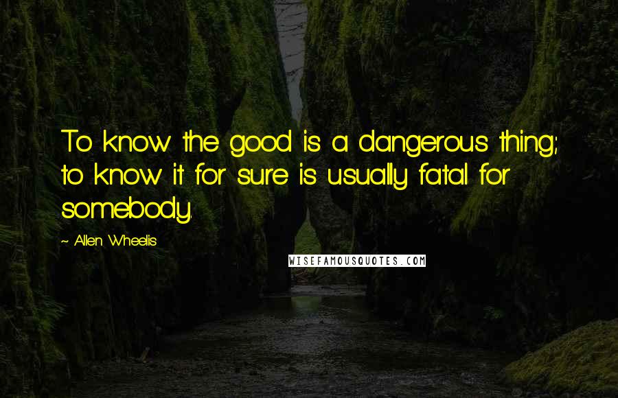 Allen Wheelis Quotes: To know the good is a dangerous thing; to know it for sure is usually fatal for somebody.