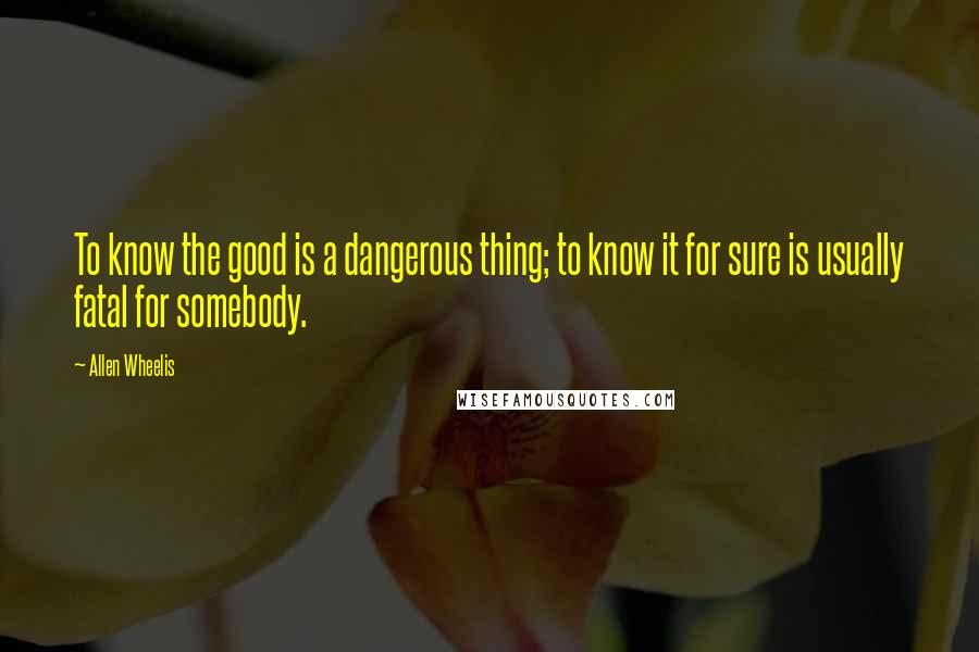 Allen Wheelis Quotes: To know the good is a dangerous thing; to know it for sure is usually fatal for somebody.