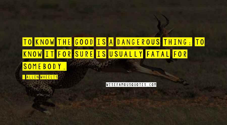 Allen Wheelis Quotes: To know the good is a dangerous thing; to know it for sure is usually fatal for somebody.