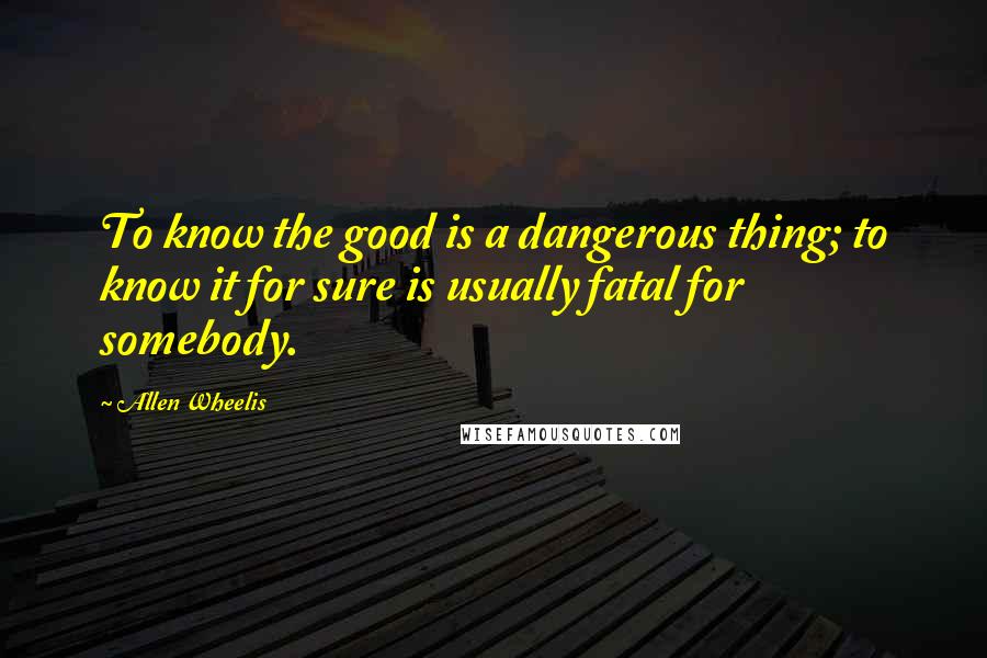 Allen Wheelis Quotes: To know the good is a dangerous thing; to know it for sure is usually fatal for somebody.