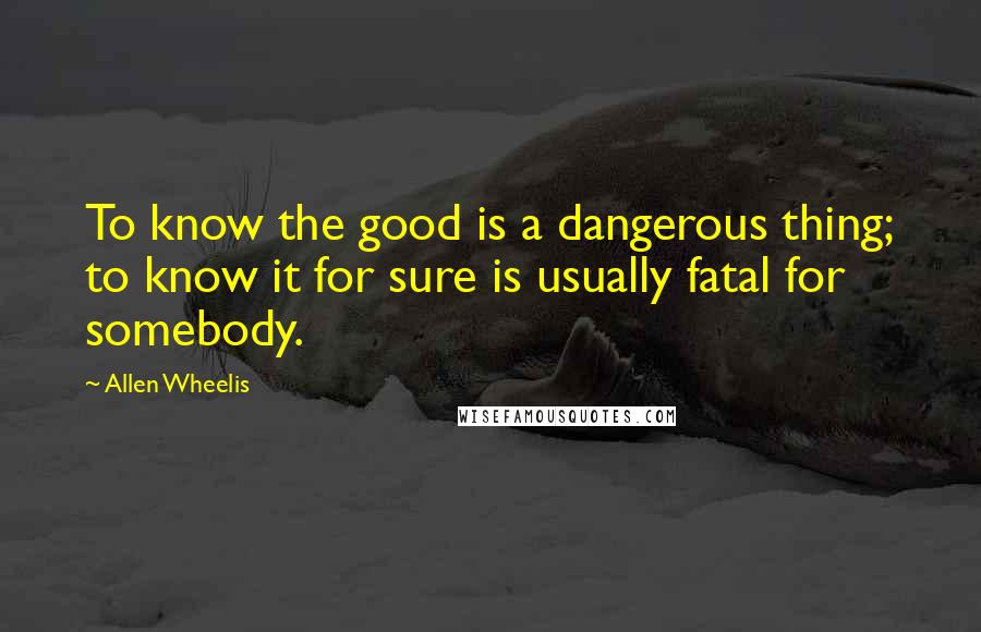 Allen Wheelis Quotes: To know the good is a dangerous thing; to know it for sure is usually fatal for somebody.