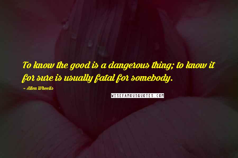 Allen Wheelis Quotes: To know the good is a dangerous thing; to know it for sure is usually fatal for somebody.