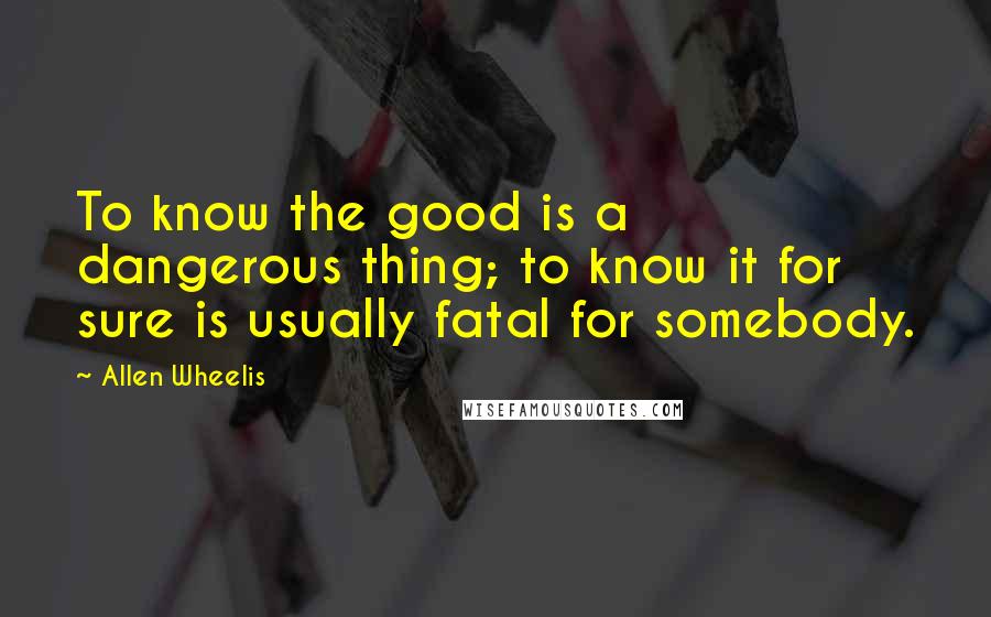 Allen Wheelis Quotes: To know the good is a dangerous thing; to know it for sure is usually fatal for somebody.