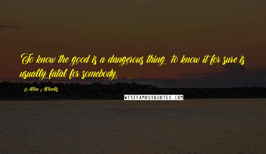 Allen Wheelis Quotes: To know the good is a dangerous thing; to know it for sure is usually fatal for somebody.