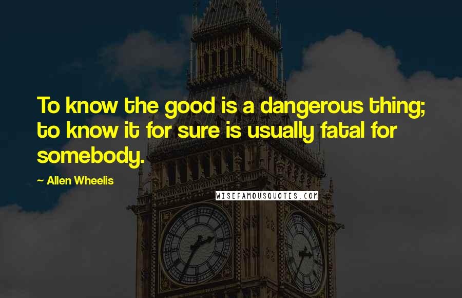 Allen Wheelis Quotes: To know the good is a dangerous thing; to know it for sure is usually fatal for somebody.