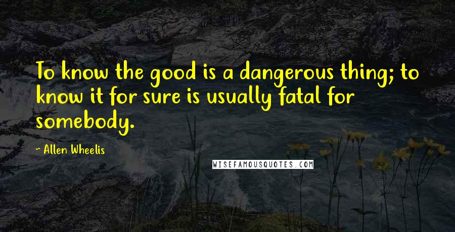 Allen Wheelis Quotes: To know the good is a dangerous thing; to know it for sure is usually fatal for somebody.