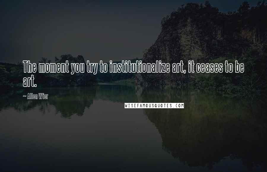 Allen Wier Quotes: The moment you try to institutionalize art, it ceases to be art.