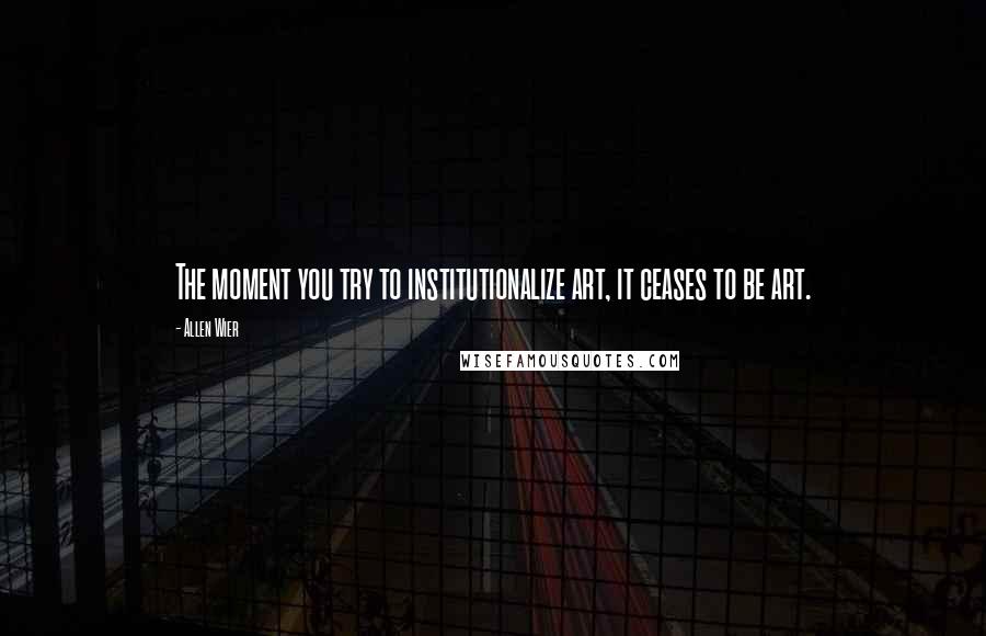 Allen Wier Quotes: The moment you try to institutionalize art, it ceases to be art.