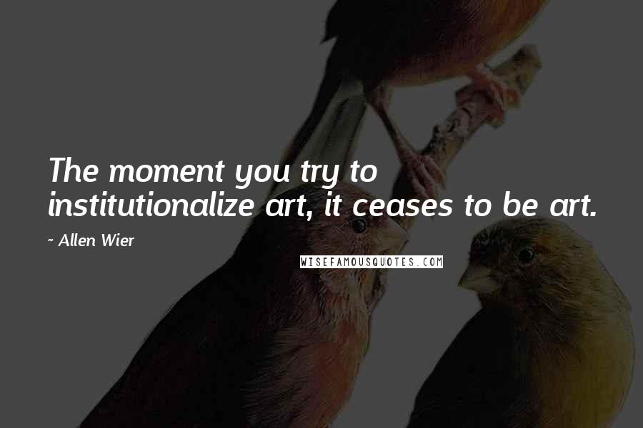 Allen Wier Quotes: The moment you try to institutionalize art, it ceases to be art.