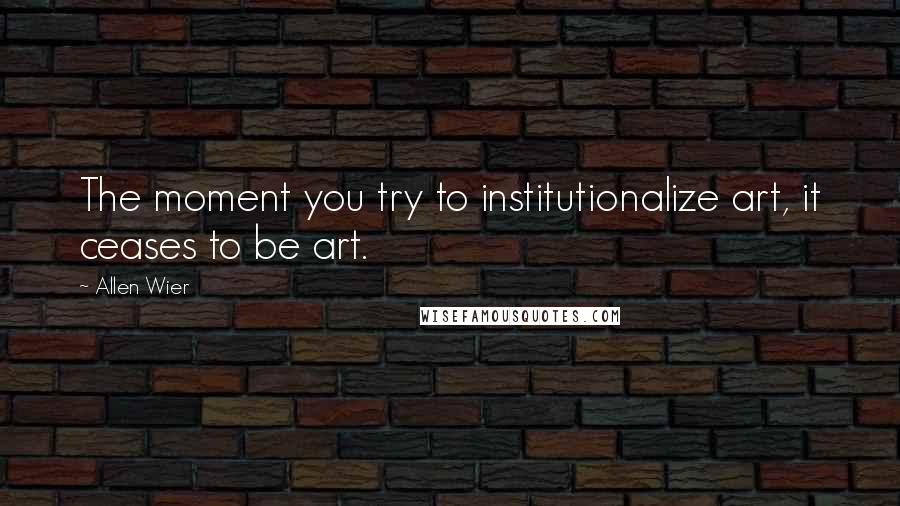 Allen Wier Quotes: The moment you try to institutionalize art, it ceases to be art.