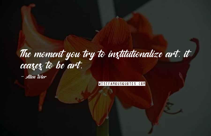 Allen Wier Quotes: The moment you try to institutionalize art, it ceases to be art.