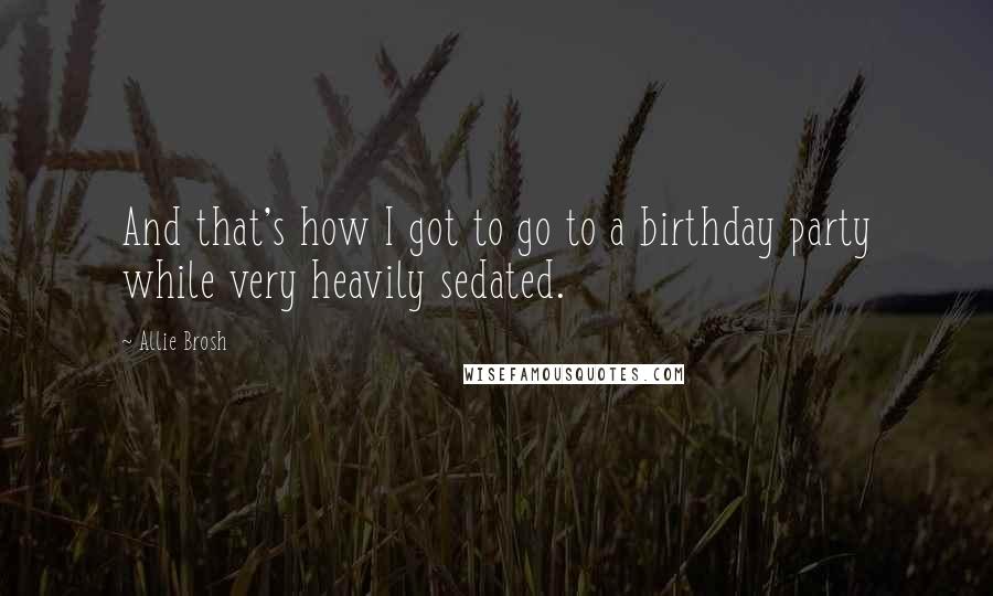 Allie Brosh Quotes: And that's how I got to go to a birthday party while very heavily sedated.