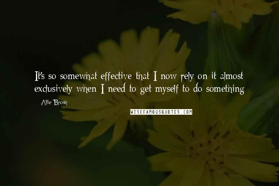 Allie Brosh Quotes: It's so somewhat effective that I now rely on it almost exclusively when I need to get myself to do something