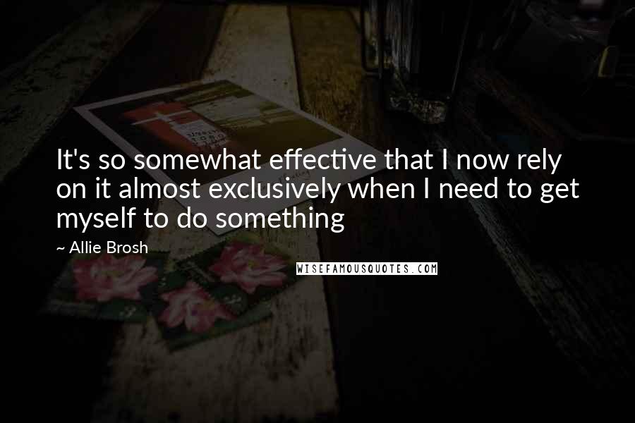 Allie Brosh Quotes: It's so somewhat effective that I now rely on it almost exclusively when I need to get myself to do something