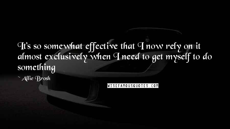 Allie Brosh Quotes: It's so somewhat effective that I now rely on it almost exclusively when I need to get myself to do something