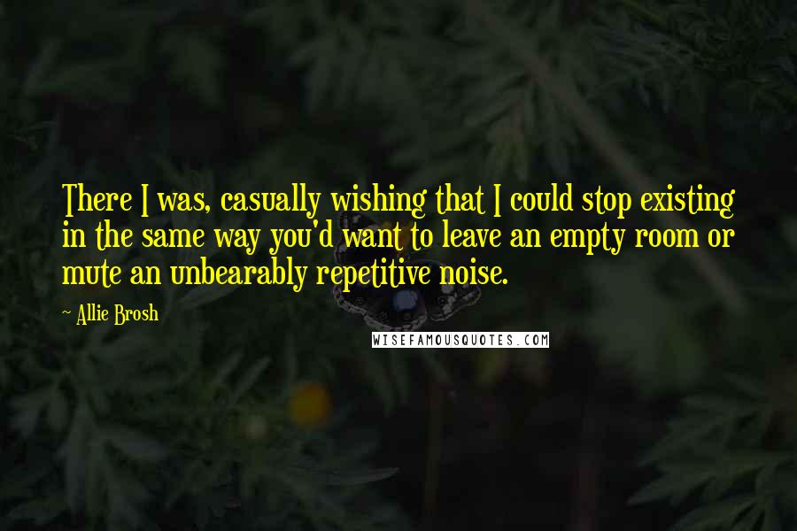 Allie Brosh Quotes: There I was, casually wishing that I could stop existing in the same way you'd want to leave an empty room or mute an unbearably repetitive noise.