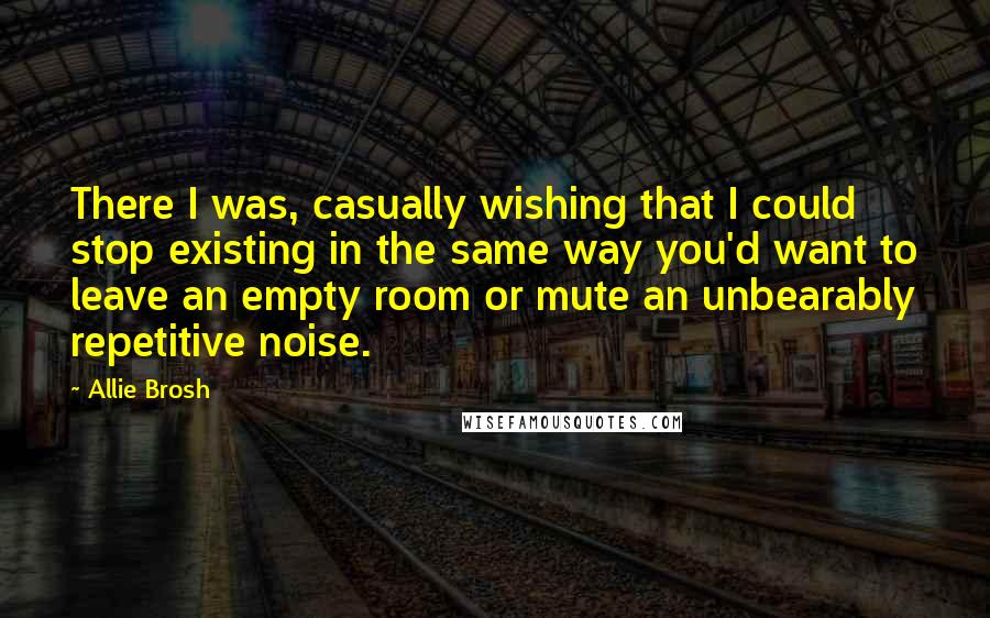 Allie Brosh Quotes: There I was, casually wishing that I could stop existing in the same way you'd want to leave an empty room or mute an unbearably repetitive noise.