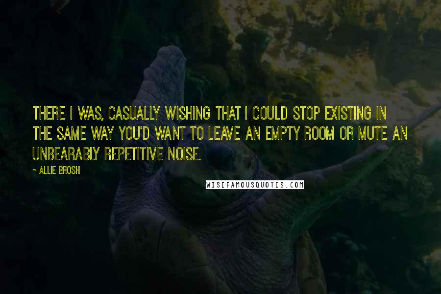 Allie Brosh Quotes: There I was, casually wishing that I could stop existing in the same way you'd want to leave an empty room or mute an unbearably repetitive noise.