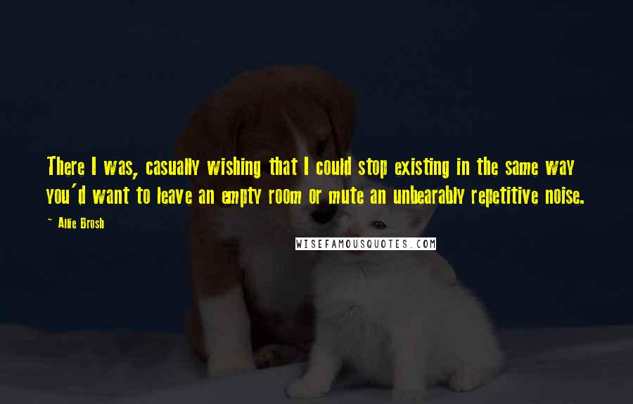 Allie Brosh Quotes: There I was, casually wishing that I could stop existing in the same way you'd want to leave an empty room or mute an unbearably repetitive noise.