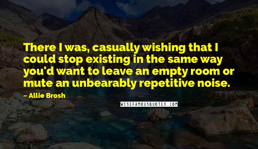 Allie Brosh Quotes: There I was, casually wishing that I could stop existing in the same way you'd want to leave an empty room or mute an unbearably repetitive noise.