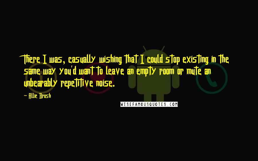 Allie Brosh Quotes: There I was, casually wishing that I could stop existing in the same way you'd want to leave an empty room or mute an unbearably repetitive noise.