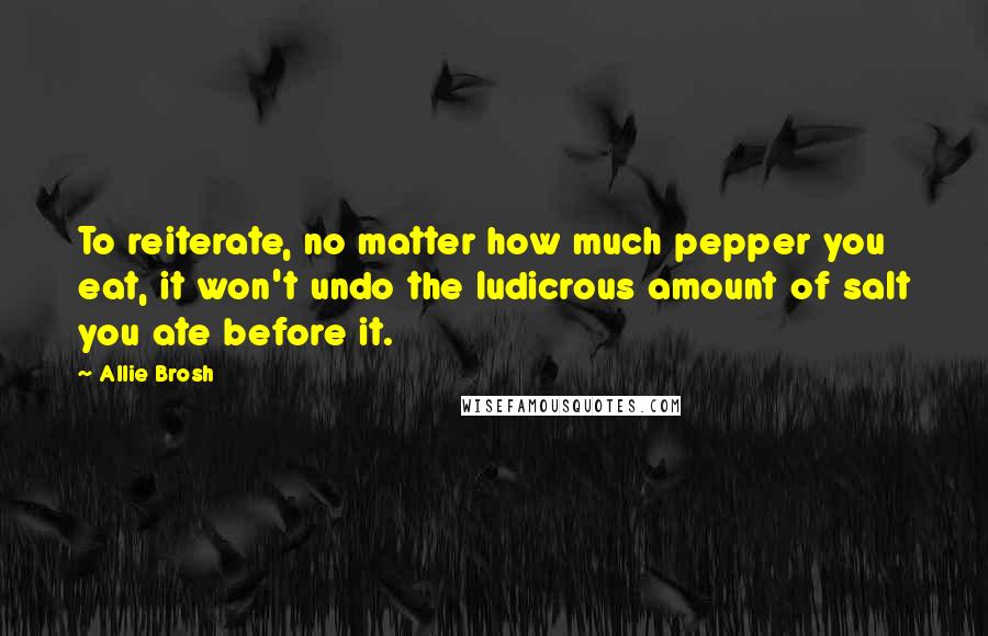 Allie Brosh Quotes: To reiterate, no matter how much pepper you eat, it won't undo the ludicrous amount of salt you ate before it.