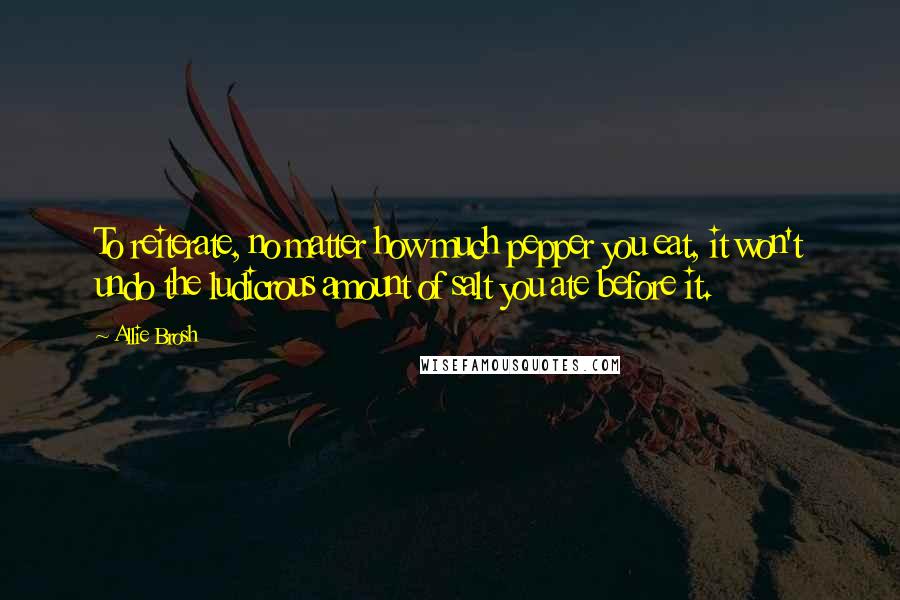 Allie Brosh Quotes: To reiterate, no matter how much pepper you eat, it won't undo the ludicrous amount of salt you ate before it.