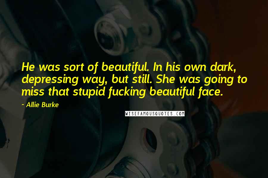 Allie Burke Quotes: He was sort of beautiful. In his own dark, depressing way, but still. She was going to miss that stupid fucking beautiful face.