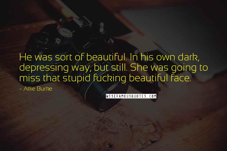 Allie Burke Quotes: He was sort of beautiful. In his own dark, depressing way, but still. She was going to miss that stupid fucking beautiful face.