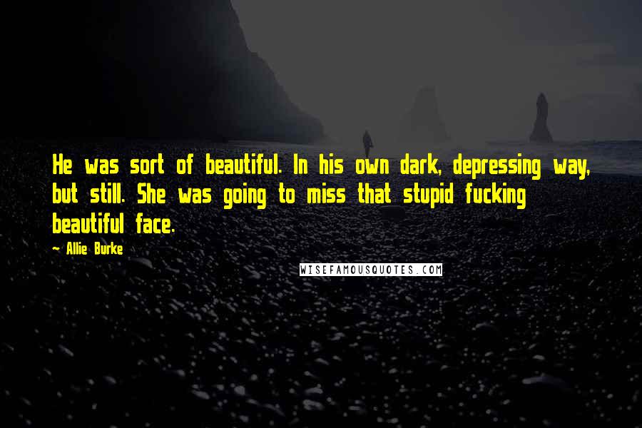 Allie Burke Quotes: He was sort of beautiful. In his own dark, depressing way, but still. She was going to miss that stupid fucking beautiful face.