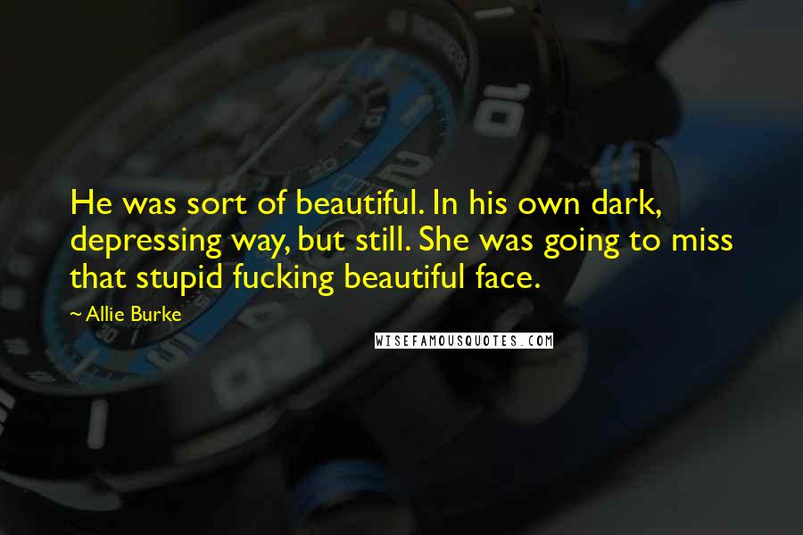 Allie Burke Quotes: He was sort of beautiful. In his own dark, depressing way, but still. She was going to miss that stupid fucking beautiful face.