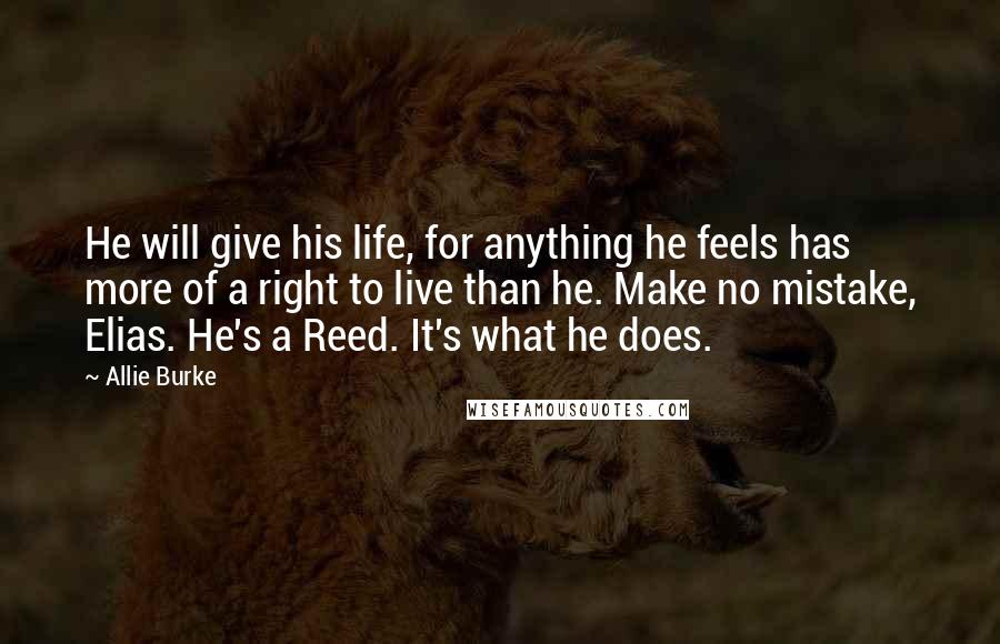 Allie Burke Quotes: He will give his life, for anything he feels has more of a right to live than he. Make no mistake, Elias. He's a Reed. It's what he does.