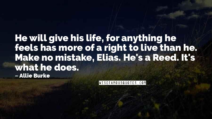 Allie Burke Quotes: He will give his life, for anything he feels has more of a right to live than he. Make no mistake, Elias. He's a Reed. It's what he does.