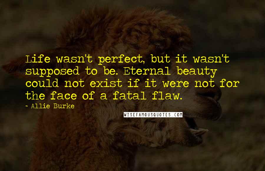 Allie Burke Quotes: Life wasn't perfect, but it wasn't supposed to be. Eternal beauty could not exist if it were not for the face of a fatal flaw.