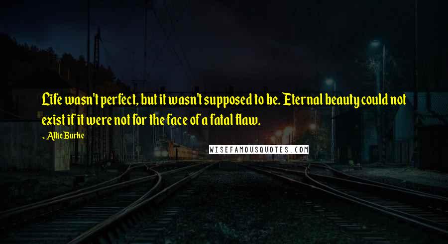 Allie Burke Quotes: Life wasn't perfect, but it wasn't supposed to be. Eternal beauty could not exist if it were not for the face of a fatal flaw.