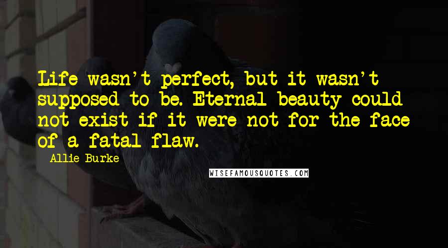 Allie Burke Quotes: Life wasn't perfect, but it wasn't supposed to be. Eternal beauty could not exist if it were not for the face of a fatal flaw.