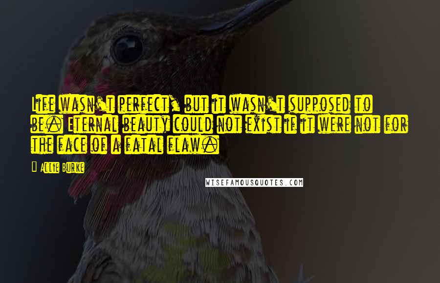 Allie Burke Quotes: Life wasn't perfect, but it wasn't supposed to be. Eternal beauty could not exist if it were not for the face of a fatal flaw.