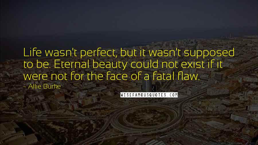 Allie Burke Quotes: Life wasn't perfect, but it wasn't supposed to be. Eternal beauty could not exist if it were not for the face of a fatal flaw.