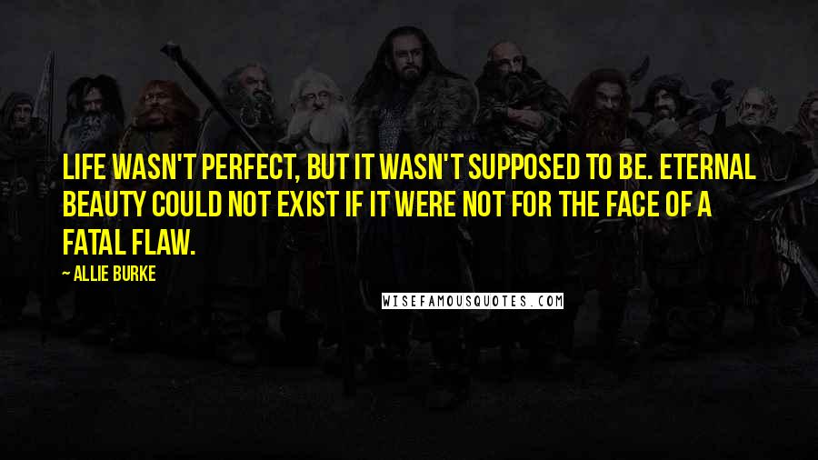 Allie Burke Quotes: Life wasn't perfect, but it wasn't supposed to be. Eternal beauty could not exist if it were not for the face of a fatal flaw.