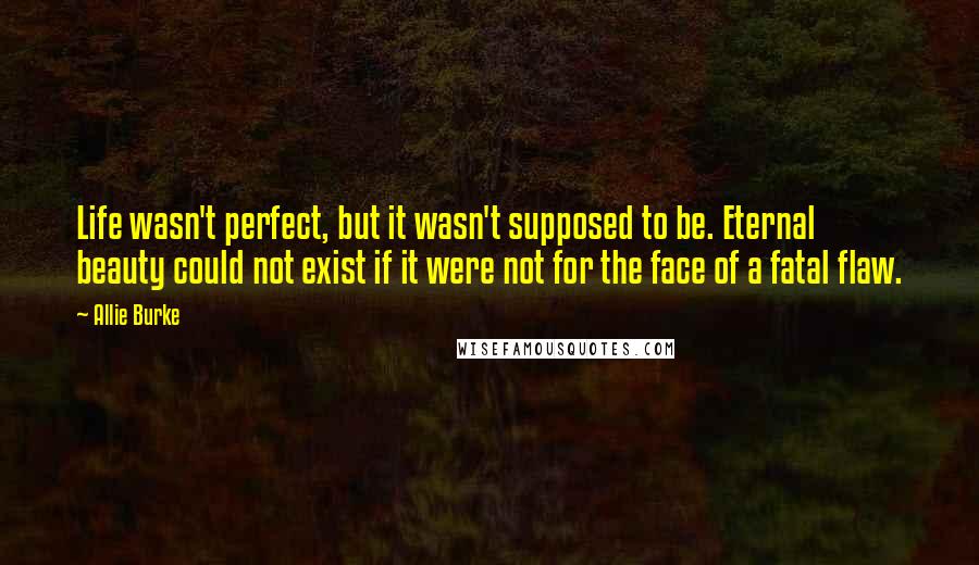 Allie Burke Quotes: Life wasn't perfect, but it wasn't supposed to be. Eternal beauty could not exist if it were not for the face of a fatal flaw.