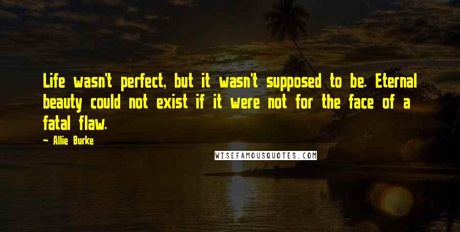 Allie Burke Quotes: Life wasn't perfect, but it wasn't supposed to be. Eternal beauty could not exist if it were not for the face of a fatal flaw.