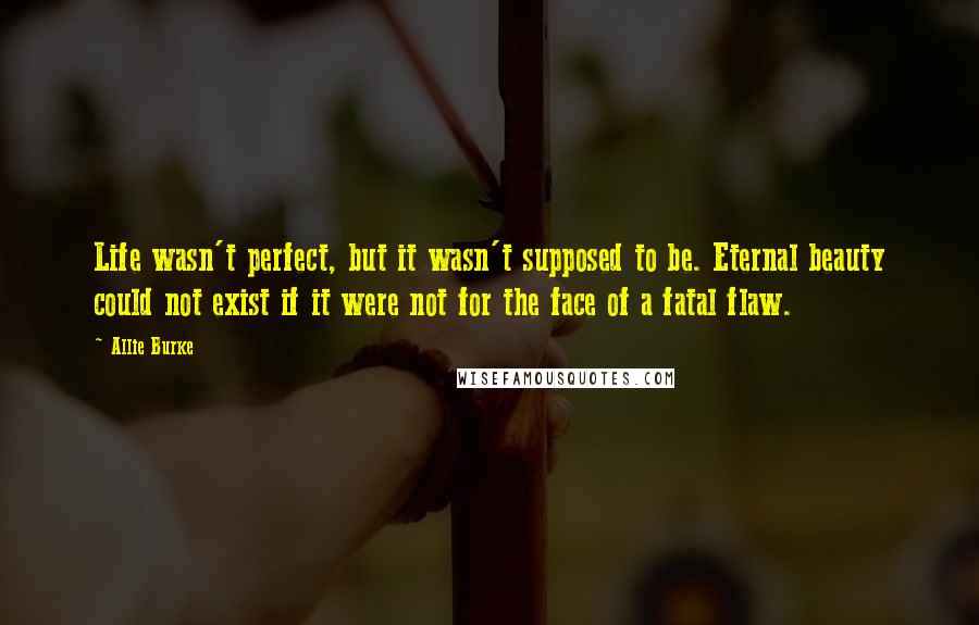 Allie Burke Quotes: Life wasn't perfect, but it wasn't supposed to be. Eternal beauty could not exist if it were not for the face of a fatal flaw.