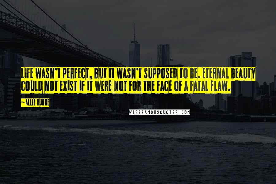 Allie Burke Quotes: Life wasn't perfect, but it wasn't supposed to be. Eternal beauty could not exist if it were not for the face of a fatal flaw.