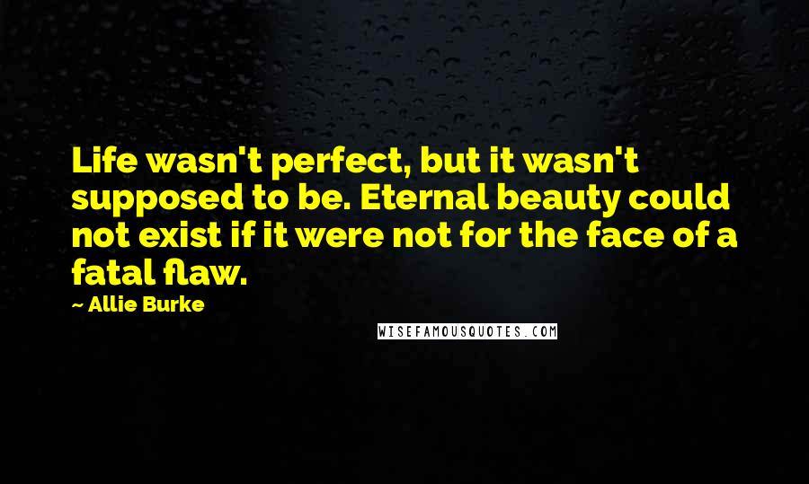 Allie Burke Quotes: Life wasn't perfect, but it wasn't supposed to be. Eternal beauty could not exist if it were not for the face of a fatal flaw.